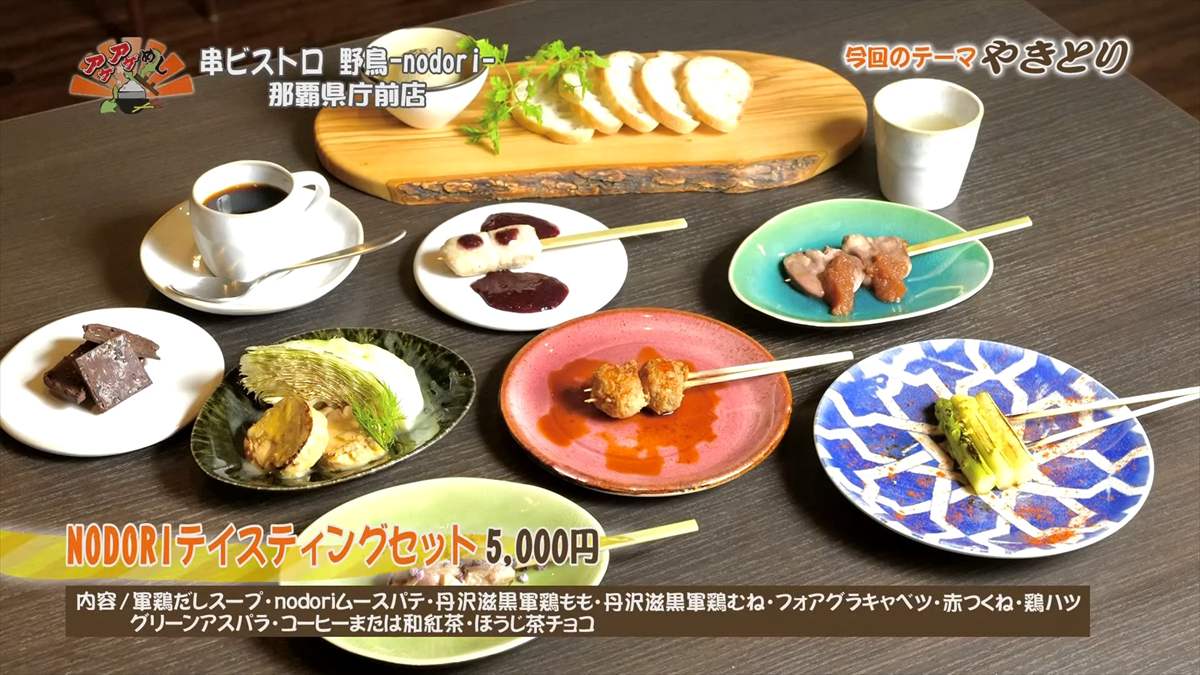 串ビストロ 野鳥 -nodori- 那覇県庁前店（那覇市久米）アラカルトメニューもいろいろありますが、今回は全8品にデザートが付いたショートコース料理「NODORIテイスティングセット」をご紹介。 NODORIテイスティングセット（5,000円・税込） 内容/軍鶏だしスープ・nodoriムースパテ・丹沢滋黒軍鶏もも・丹沢滋黒軍鶏むね・フォアグラキャベツ・赤つくね・鶏ハツ・グリーンアスパラ・コーヒーまたは和紅茶・ほうじ茶チョコ ｜OTV アゲアゲめし 2025年9月19日放送